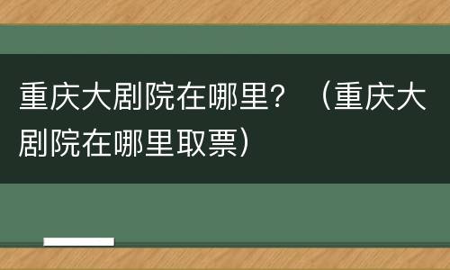 重庆大剧院在哪里？（重庆大剧院在哪里取票）