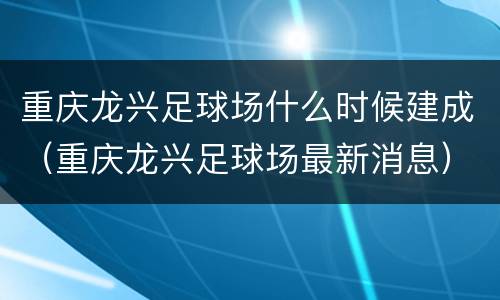 重庆龙兴足球场什么时候建成（重庆龙兴足球场最新消息）