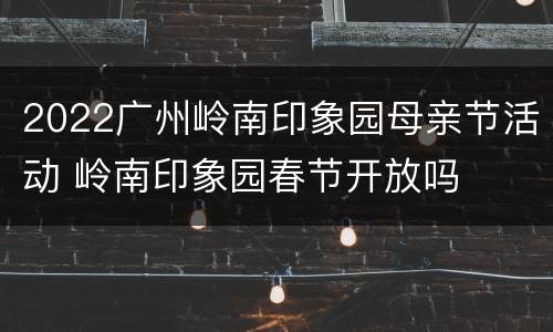 2022广州岭南印象园母亲节活动 岭南印象园春节开放吗