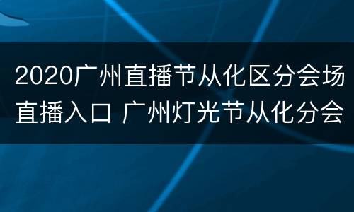 2020广州直播节从化区分会场直播入口 广州灯光节从化分会场