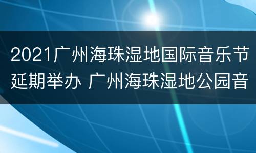 2021广州海珠湿地国际音乐节延期举办 广州海珠湿地公园音乐节