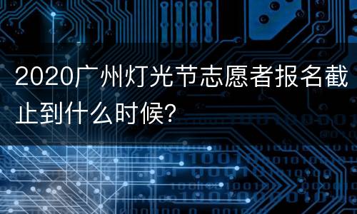 2020广州灯光节志愿者报名截止到什么时候？