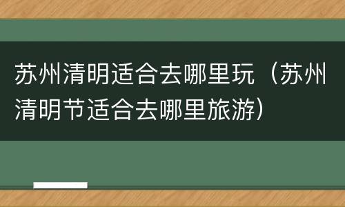 苏州清明适合去哪里玩（苏州清明节适合去哪里旅游）