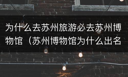 为什么去苏州旅游必去苏州博物馆（苏州博物馆为什么出名）