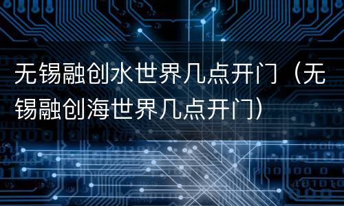 无锡融创水世界几点开门（无锡融创海世界几点开门）