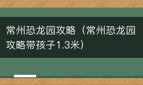 常州恐龙园攻略（常州恐龙园攻略带孩子1.3米）