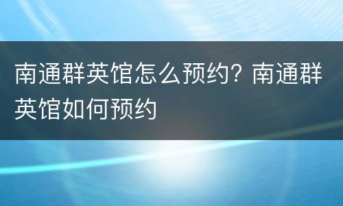 南通群英馆怎么预约? 南通群英馆如何预约