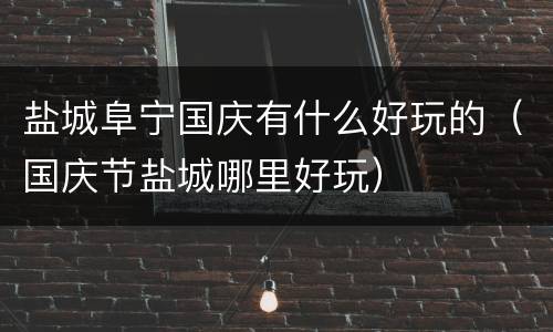 盐城阜宁国庆有什么好玩的（国庆节盐城哪里好玩）