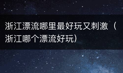 浙江漂流哪里最好玩又刺激（浙江哪个漂流好玩）
