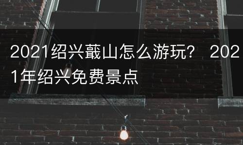 2021绍兴蕺山怎么游玩？ 2021年绍兴免费景点