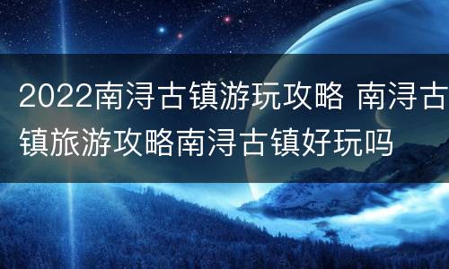 2022南浔古镇游玩攻略 南浔古镇旅游攻略南浔古镇好玩吗
