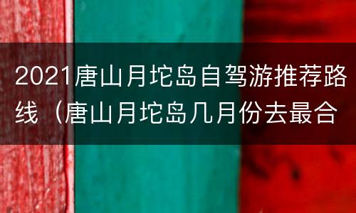 2021唐山月坨岛自驾游推荐路线（唐山月坨岛几月份去最合适）