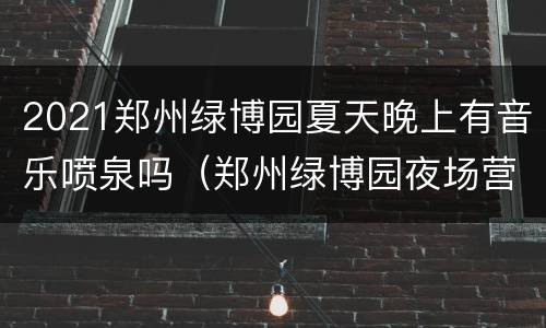 2021郑州绿博园夏天晚上有音乐喷泉吗（郑州绿博园夜场营业时间）