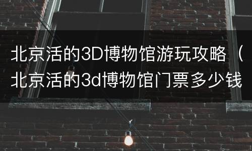 北京活的3D博物馆游玩攻略（北京活的3d博物馆门票多少钱）