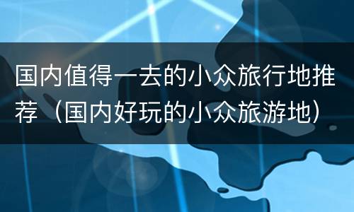 国内值得一去的小众旅行地推荐（国内好玩的小众旅游地）