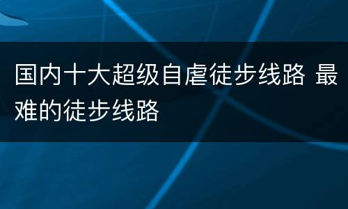 国内十大超级自虐徒步线路 最难的徒步线路