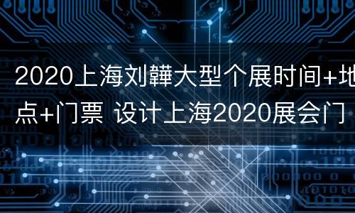 2020上海刘韡大型个展时间+地点+门票 设计上海2020展会门票