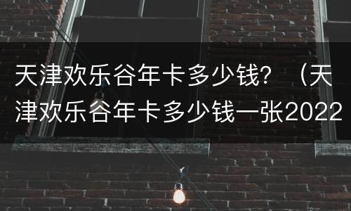 天津欢乐谷年卡多少钱？（天津欢乐谷年卡多少钱一张2022）