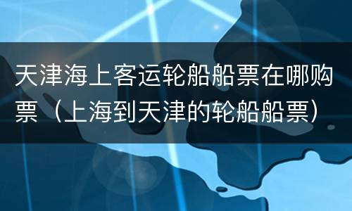 天津海上客运轮船船票在哪购票（上海到天津的轮船船票）