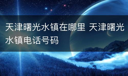 天津曙光水镇在哪里 天津曙光水镇电话号码