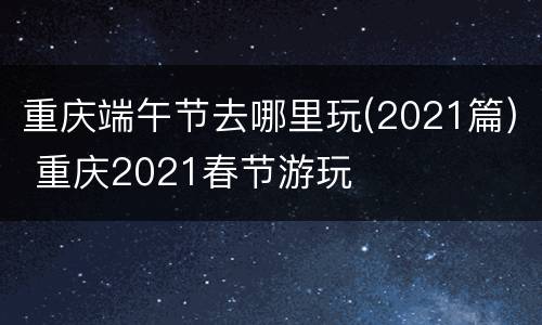 重庆端午节去哪里玩(2021篇) 重庆2021春节游玩