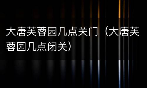 大唐芙蓉园几点关门（大唐芙蓉园几点闭关）