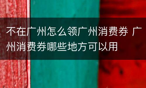 不在广州怎么领广州消费券 广州消费券哪些地方可以用