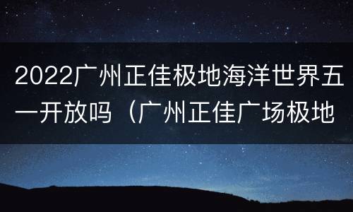 2022广州正佳极地海洋世界五一开放吗（广州正佳广场极地海洋世界开放时间）