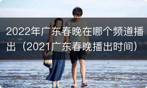 2022年广东春晚在哪个频道播出（2021广东春晚播出时间）