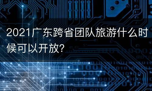 2021广东跨省团队旅游什么时候可以开放？