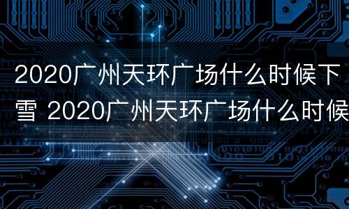 2020广州天环广场什么时候下雪 2020广州天环广场什么时候下雪的