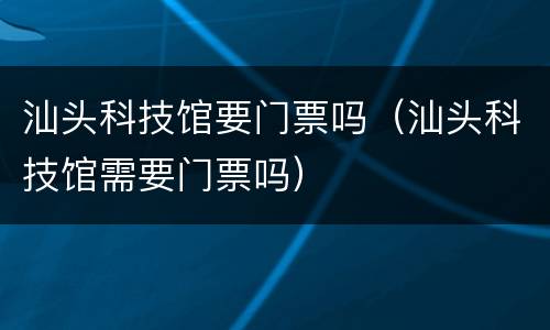 汕头科技馆要门票吗（汕头科技馆需要门票吗）