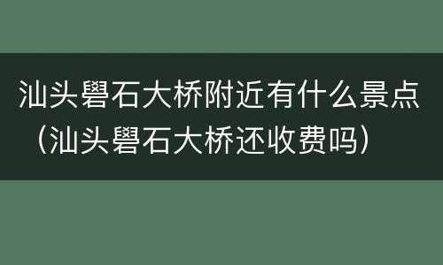 汕头礐石大桥附近有什么景点（汕头礐石大桥还收费吗）