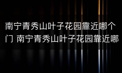 南宁青秀山叶子花园靠近哪个门 南宁青秀山叶子花园靠近哪个门口