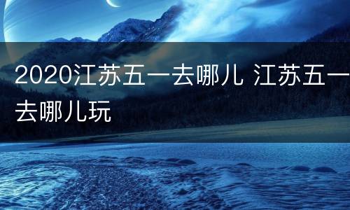 2020江苏五一去哪儿 江苏五一去哪儿玩