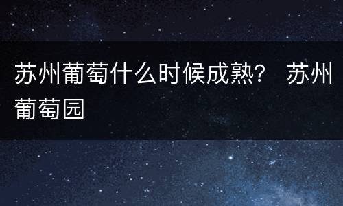 苏州葡萄什么时候成熟？ 苏州葡萄园