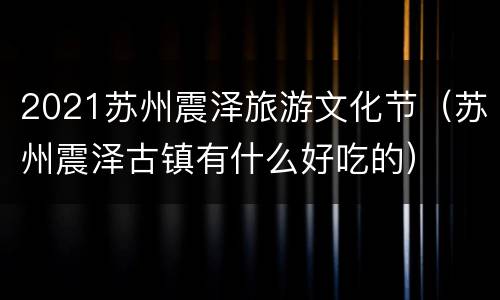 2021苏州震泽旅游文化节（苏州震泽古镇有什么好吃的）