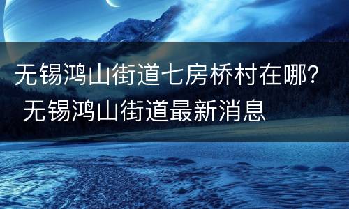 无锡鸿山街道七房桥村在哪？ 无锡鸿山街道最新消息