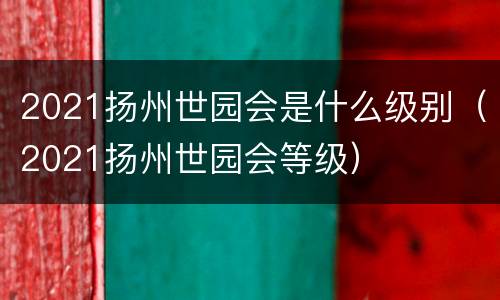 2021扬州世园会是什么级别（2021扬州世园会等级）