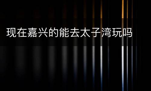 现在嘉兴的能去太子湾玩吗