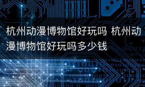 杭州动漫博物馆好玩吗 杭州动漫博物馆好玩吗多少钱