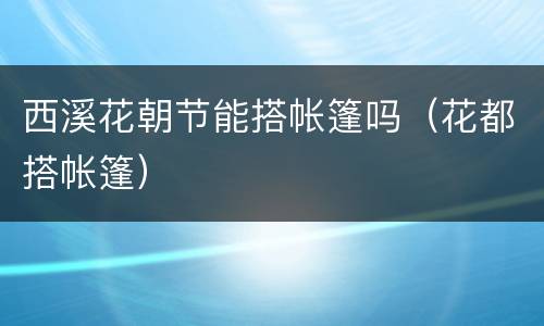 西溪花朝节能搭帐篷吗（花都搭帐篷）