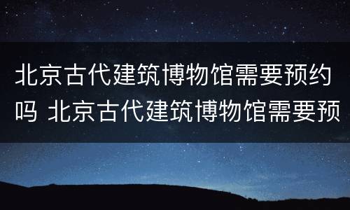 北京古代建筑博物馆需要预约吗 北京古代建筑博物馆需要预约吗知乎