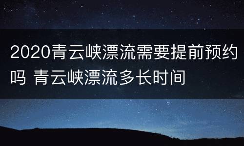 2020青云峡漂流需要提前预约吗 青云峡漂流多长时间