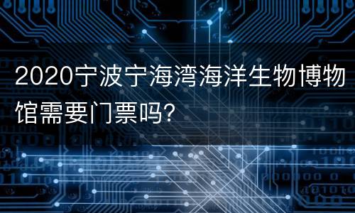 2020宁波宁海湾海洋生物博物馆需要门票吗？