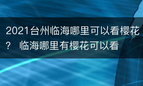 2021台州临海哪里可以看樱花？ 临海哪里有樱花可以看