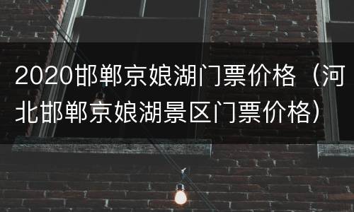 2020邯郸京娘湖门票价格（河北邯郸京娘湖景区门票价格）