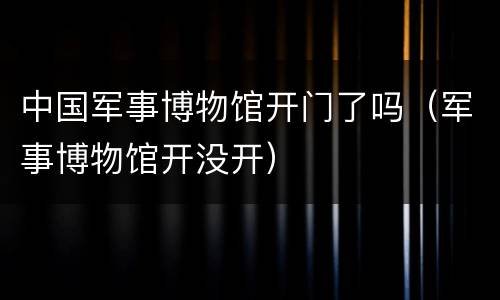 中国军事博物馆开门了吗（军事博物馆开没开）