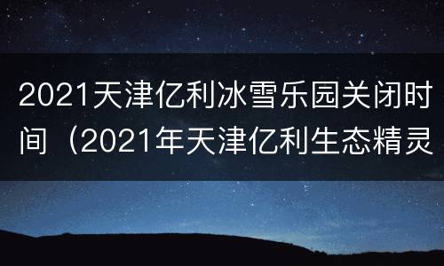 2021天津亿利冰雪乐园关闭时间（2021年天津亿利生态精灵乐园）