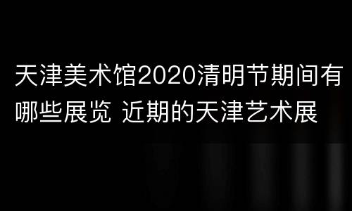 天津美术馆2020清明节期间有哪些展览 近期的天津艺术展